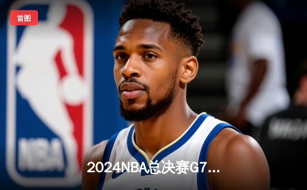 2024NBA总决赛G7终极决战：凯尔特人险胜掘金重返巅峰，塔图姆加冕FMVP