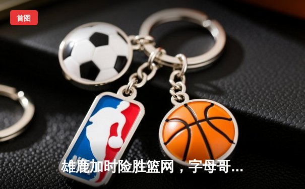 雄鹿加时险胜篮网，字母哥狂砍44分率队捍卫主场