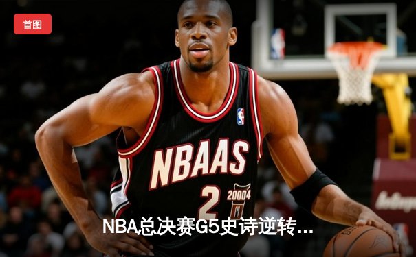 NBA总决赛G5史诗逆转：凯尔特人末节轰出20-0攻击波锁定队史第18冠