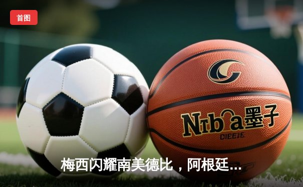 梅西闪耀南美德比，阿根廷3-1力克巴西锁定世界杯席位