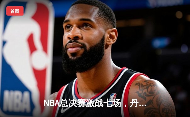 NBA总决赛激战七场，丹佛掘金力克凯尔特人首夺总冠军