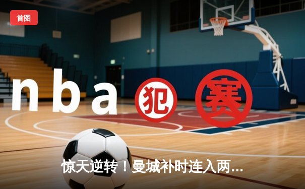 惊天逆转！曼城补时连入两球3-2绝杀热刺，哈兰德双响主宰伊蒂哈德